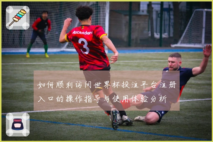 如何顺利访问世界杯投注平台注册入口的操作指导与使用体验分析