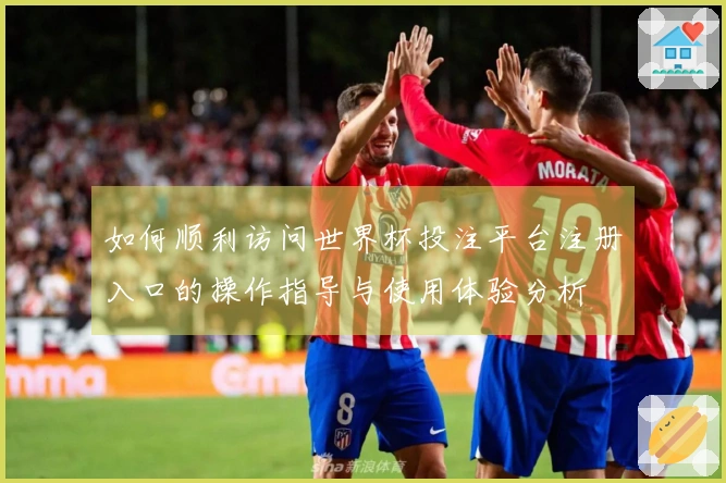如何顺利访问世界杯投注平台注册入口的操作指导与使用体验分析